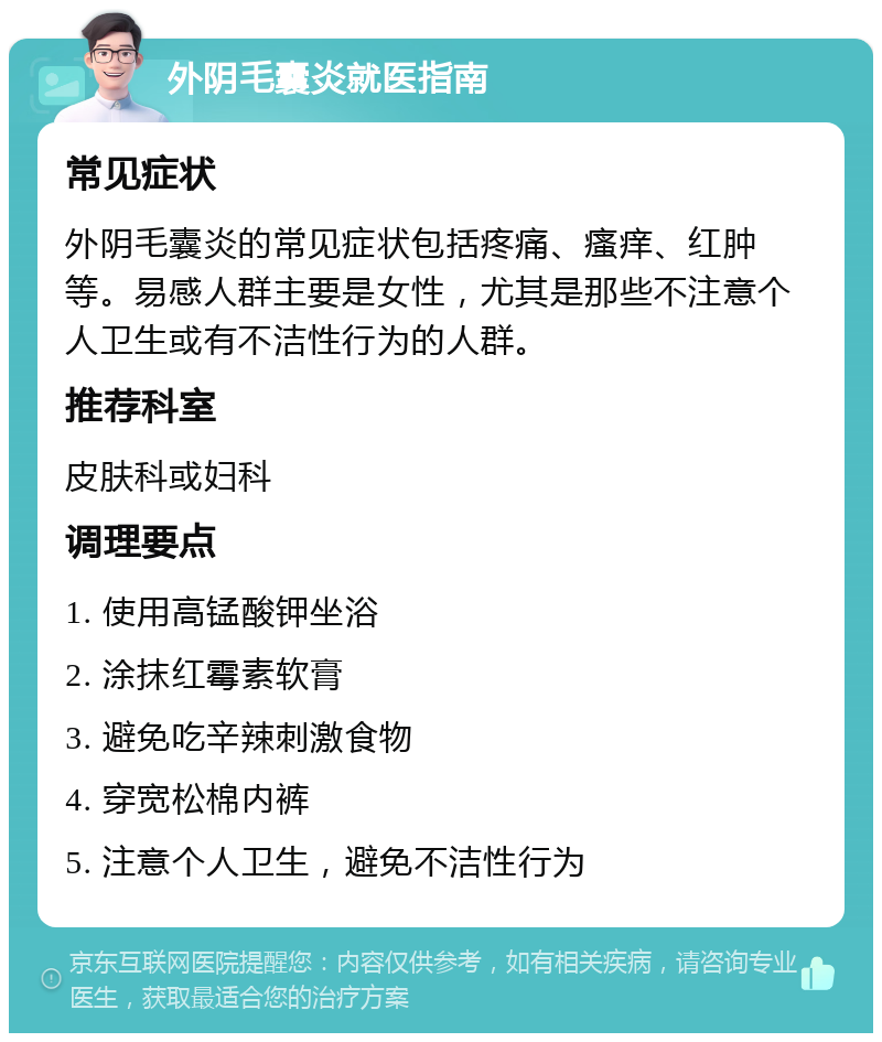 外阴毛囊炎就医指南 常见症状 外阴毛囊炎的常见症状包括疼痛、瘙痒、红肿等。易感人群主要是女性，尤其是那些不注意个人卫生或有不洁性行为的人群。 推荐科室 皮肤科或妇科 调理要点 1. 使用高锰酸钾坐浴 2. 涂抹红霉素软膏 3. 避免吃辛辣刺激食物 4. 穿宽松棉内裤 5. 注意个人卫生，避免不洁性行为