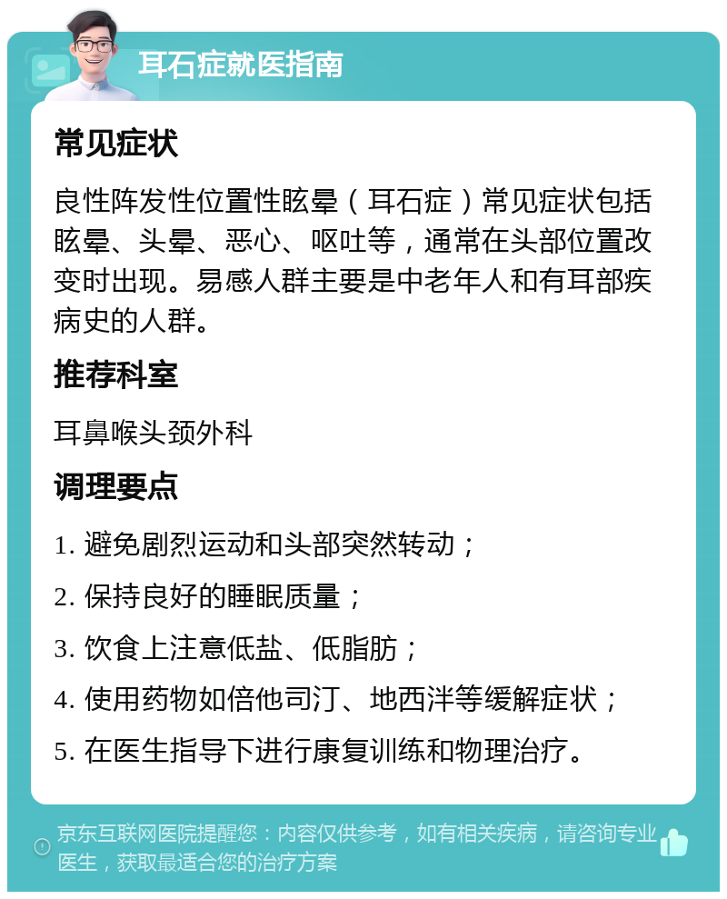 耳石症就医指南 常见症状 良性阵发性位置性眩晕（耳石症）常见症状包括眩晕、头晕、恶心、呕吐等，通常在头部位置改变时出现。易感人群主要是中老年人和有耳部疾病史的人群。 推荐科室 耳鼻喉头颈外科 调理要点 1. 避免剧烈运动和头部突然转动； 2. 保持良好的睡眠质量； 3. 饮食上注意低盐、低脂肪； 4. 使用药物如倍他司汀、地西泮等缓解症状； 5. 在医生指导下进行康复训练和物理治疗。