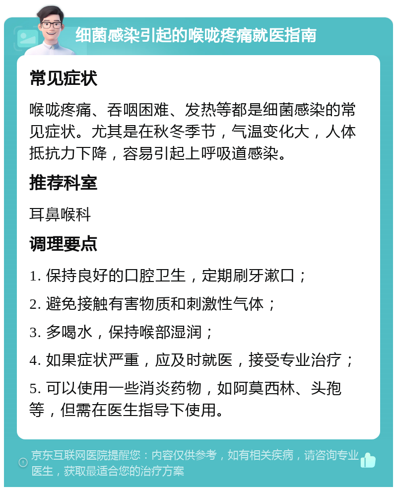 细菌感染引起的喉咙疼痛就医指南 常见症状 喉咙疼痛、吞咽困难、发热等都是细菌感染的常见症状。尤其是在秋冬季节，气温变化大，人体抵抗力下降，容易引起上呼吸道感染。 推荐科室 耳鼻喉科 调理要点 1. 保持良好的口腔卫生，定期刷牙漱口； 2. 避免接触有害物质和刺激性气体； 3. 多喝水，保持喉部湿润； 4. 如果症状严重，应及时就医，接受专业治疗； 5. 可以使用一些消炎药物，如阿莫西林、头孢等，但需在医生指导下使用。