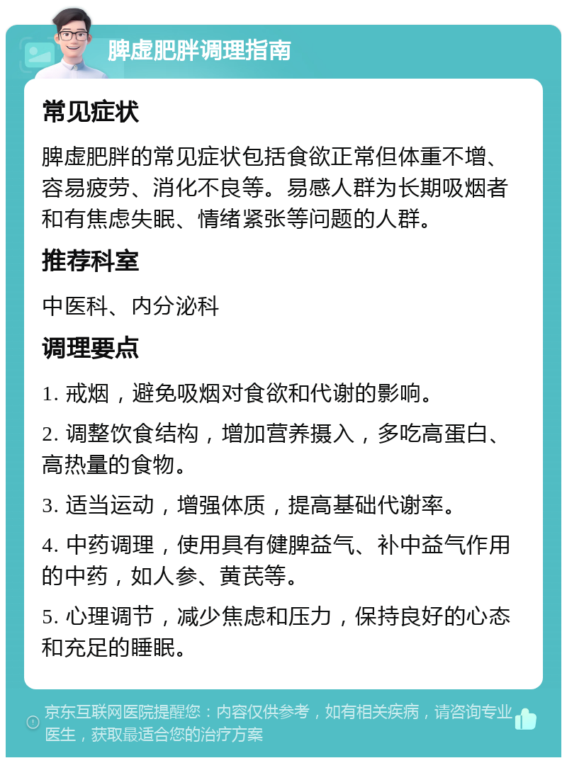 脾虚肥胖调理指南 常见症状 脾虚肥胖的常见症状包括食欲正常但体重不增、容易疲劳、消化不良等。易感人群为长期吸烟者和有焦虑失眠、情绪紧张等问题的人群。 推荐科室 中医科、内分泌科 调理要点 1. 戒烟，避免吸烟对食欲和代谢的影响。 2. 调整饮食结构，增加营养摄入，多吃高蛋白、高热量的食物。 3. 适当运动，增强体质，提高基础代谢率。 4. 中药调理，使用具有健脾益气、补中益气作用的中药，如人参、黄芪等。 5. 心理调节，减少焦虑和压力，保持良好的心态和充足的睡眠。