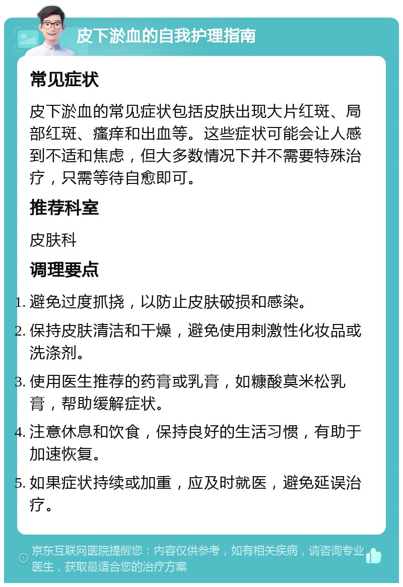 皮下淤血的自我护理指南 常见症状 皮下淤血的常见症状包括皮肤出现大片红斑、局部红斑、瘙痒和出血等。这些症状可能会让人感到不适和焦虑，但大多数情况下并不需要特殊治疗，只需等待自愈即可。 推荐科室 皮肤科 调理要点 避免过度抓挠，以防止皮肤破损和感染。 保持皮肤清洁和干燥，避免使用刺激性化妆品或洗涤剂。 使用医生推荐的药膏或乳膏，如糠酸莫米松乳膏，帮助缓解症状。 注意休息和饮食，保持良好的生活习惯，有助于加速恢复。 如果症状持续或加重，应及时就医，避免延误治疗。