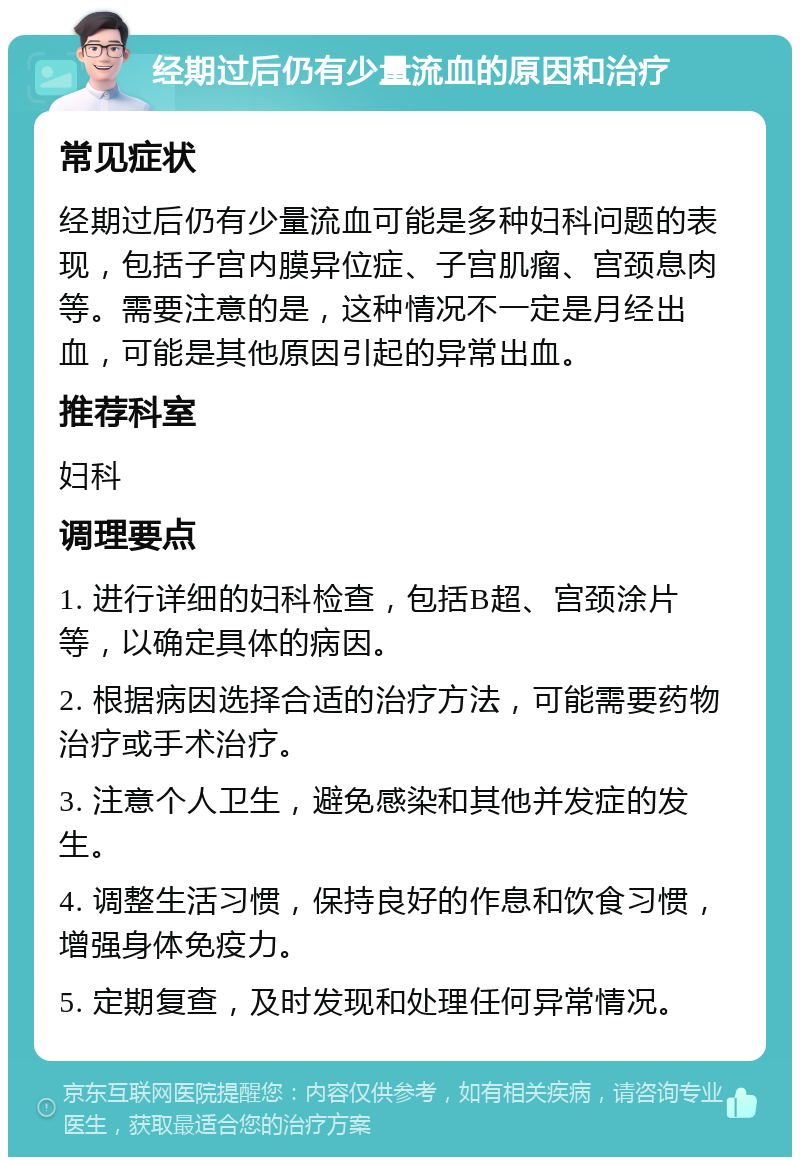 经期过后仍有少量流血的原因和治疗 常见症状 经期过后仍有少量流血可能是多种妇科问题的表现，包括子宫内膜异位症、子宫肌瘤、宫颈息肉等。需要注意的是，这种情况不一定是月经出血，可能是其他原因引起的异常出血。 推荐科室 妇科 调理要点 1. 进行详细的妇科检查，包括B超、宫颈涂片等，以确定具体的病因。 2. 根据病因选择合适的治疗方法，可能需要药物治疗或手术治疗。 3. 注意个人卫生，避免感染和其他并发症的发生。 4. 调整生活习惯，保持良好的作息和饮食习惯，增强身体免疫力。 5. 定期复查，及时发现和处理任何异常情况。