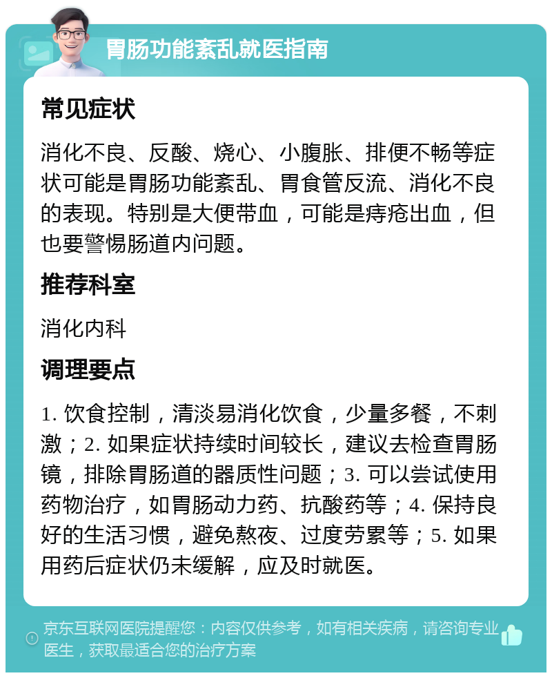 胃肠功能紊乱就医指南 常见症状 消化不良、反酸、烧心、小腹胀、排便不畅等症状可能是胃肠功能紊乱、胃食管反流、消化不良的表现。特别是大便带血，可能是痔疮出血，但也要警惕肠道内问题。 推荐科室 消化内科 调理要点 1. 饮食控制，清淡易消化饮食，少量多餐，不刺激；2. 如果症状持续时间较长，建议去检查胃肠镜，排除胃肠道的器质性问题；3. 可以尝试使用药物治疗，如胃肠动力药、抗酸药等；4. 保持良好的生活习惯，避免熬夜、过度劳累等；5. 如果用药后症状仍未缓解，应及时就医。