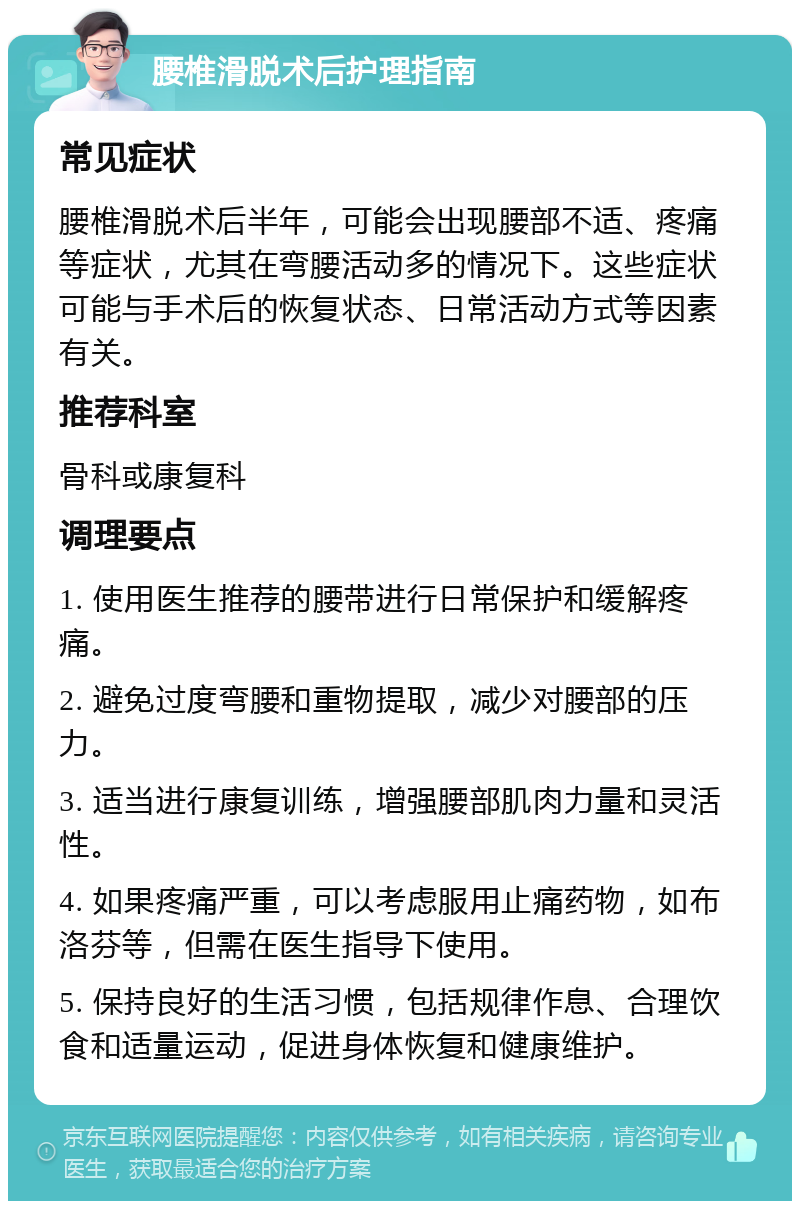 腰椎滑脱术后护理指南 常见症状 腰椎滑脱术后半年，可能会出现腰部不适、疼痛等症状，尤其在弯腰活动多的情况下。这些症状可能与手术后的恢复状态、日常活动方式等因素有关。 推荐科室 骨科或康复科 调理要点 1. 使用医生推荐的腰带进行日常保护和缓解疼痛。 2. 避免过度弯腰和重物提取，减少对腰部的压力。 3. 适当进行康复训练，增强腰部肌肉力量和灵活性。 4. 如果疼痛严重，可以考虑服用止痛药物，如布洛芬等，但需在医生指导下使用。 5. 保持良好的生活习惯，包括规律作息、合理饮食和适量运动，促进身体恢复和健康维护。