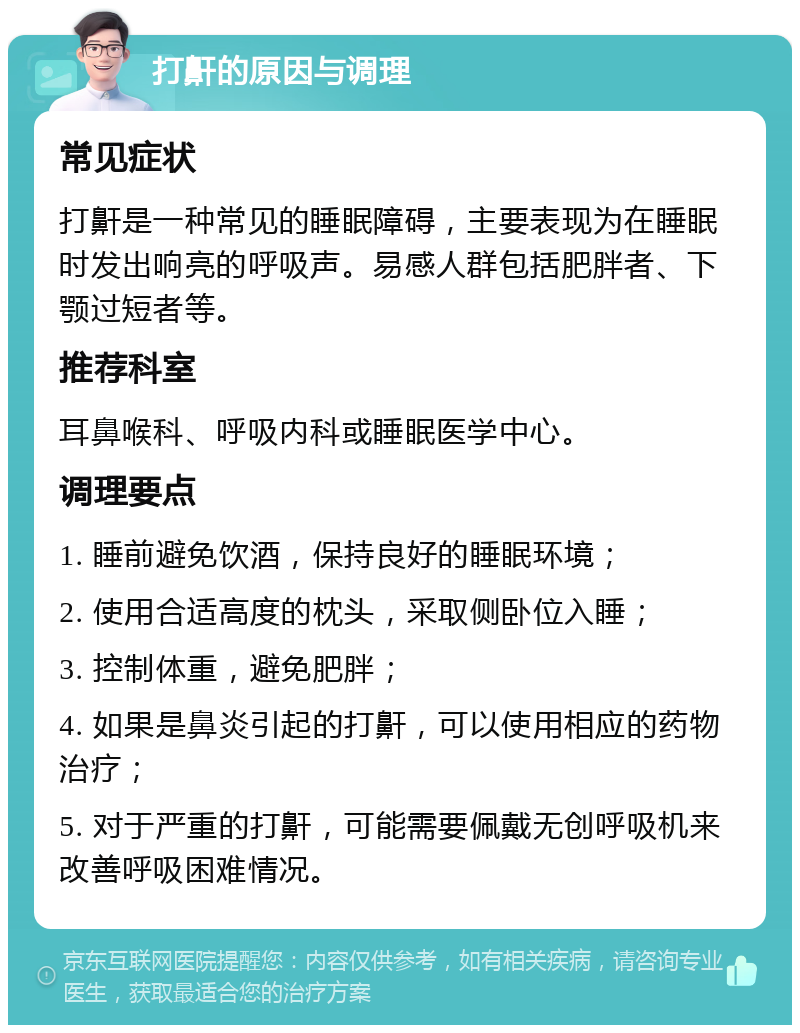 打鼾的原因与调理 常见症状 打鼾是一种常见的睡眠障碍，主要表现为在睡眠时发出响亮的呼吸声。易感人群包括肥胖者、下颚过短者等。 推荐科室 耳鼻喉科、呼吸内科或睡眠医学中心。 调理要点 1. 睡前避免饮酒，保持良好的睡眠环境； 2. 使用合适高度的枕头，采取侧卧位入睡； 3. 控制体重，避免肥胖； 4. 如果是鼻炎引起的打鼾，可以使用相应的药物治疗； 5. 对于严重的打鼾，可能需要佩戴无创呼吸机来改善呼吸困难情况。