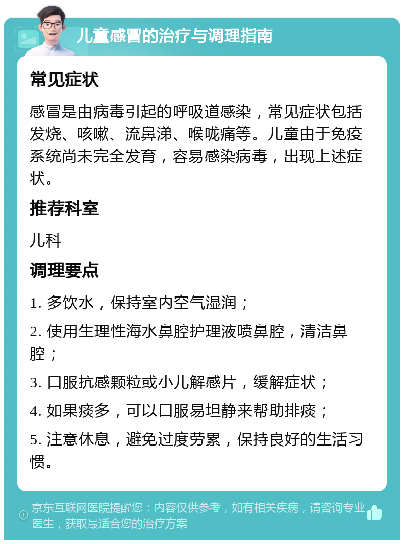 儿童感冒的治疗与调理指南 常见症状 感冒是由病毒引起的呼吸道感染，常见症状包括发烧、咳嗽、流鼻涕、喉咙痛等。儿童由于免疫系统尚未完全发育，容易感染病毒，出现上述症状。 推荐科室 儿科 调理要点 1. 多饮水，保持室内空气湿润； 2. 使用生理性海水鼻腔护理液喷鼻腔，清洁鼻腔； 3. 口服抗感颗粒或小儿解感片，缓解症状； 4. 如果痰多，可以口服易坦静来帮助排痰； 5. 注意休息，避免过度劳累，保持良好的生活习惯。