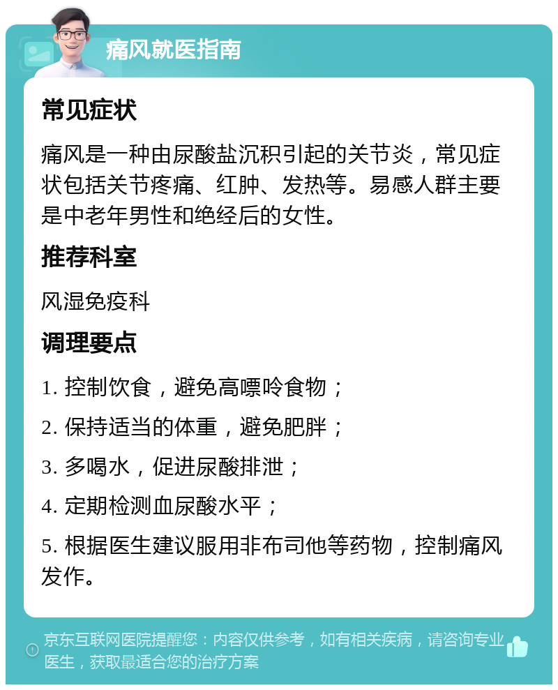 痛风就医指南 常见症状 痛风是一种由尿酸盐沉积引起的关节炎，常见症状包括关节疼痛、红肿、发热等。易感人群主要是中老年男性和绝经后的女性。 推荐科室 风湿免疫科 调理要点 1. 控制饮食，避免高嘌呤食物； 2. 保持适当的体重，避免肥胖； 3. 多喝水，促进尿酸排泄； 4. 定期检测血尿酸水平； 5. 根据医生建议服用非布司他等药物，控制痛风发作。