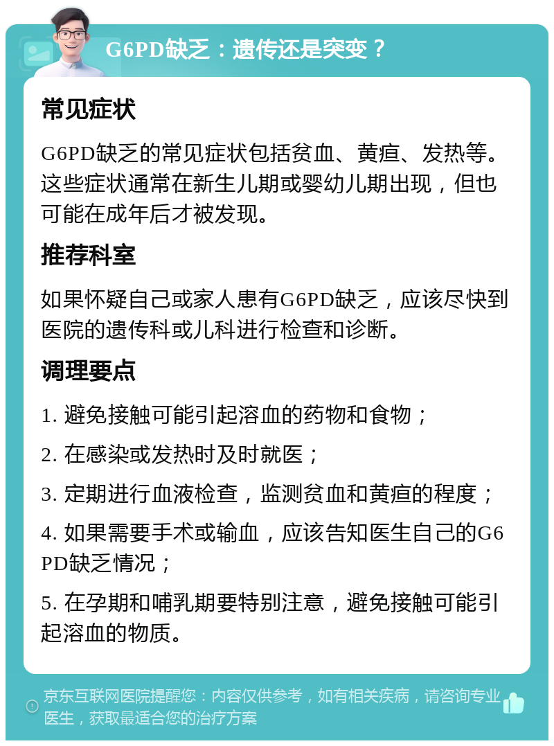 G6PD缺乏：遗传还是突变？ 常见症状 G6PD缺乏的常见症状包括贫血、黄疸、发热等。这些症状通常在新生儿期或婴幼儿期出现，但也可能在成年后才被发现。 推荐科室 如果怀疑自己或家人患有G6PD缺乏，应该尽快到医院的遗传科或儿科进行检查和诊断。 调理要点 1. 避免接触可能引起溶血的药物和食物； 2. 在感染或发热时及时就医； 3. 定期进行血液检查，监测贫血和黄疸的程度； 4. 如果需要手术或输血，应该告知医生自己的G6PD缺乏情况； 5. 在孕期和哺乳期要特别注意，避免接触可能引起溶血的物质。