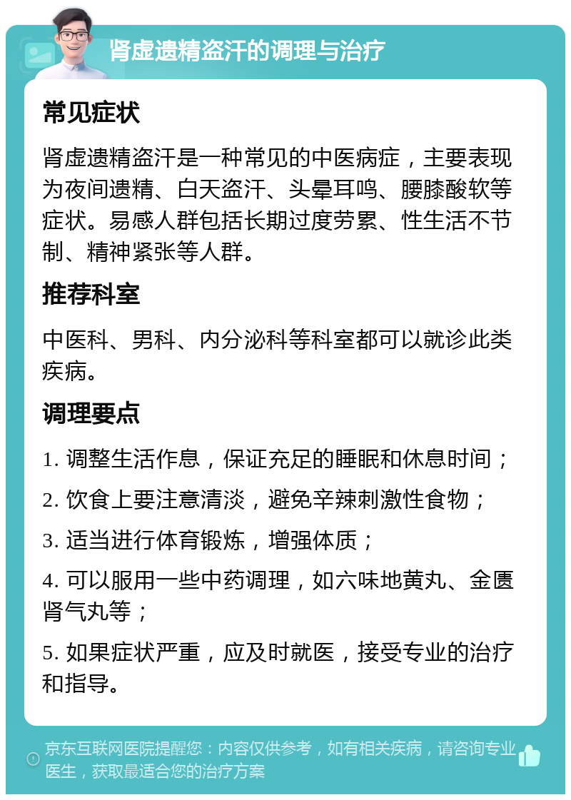 肾虚遗精盗汗的调理与治疗 常见症状 肾虚遗精盗汗是一种常见的中医病症，主要表现为夜间遗精、白天盗汗、头晕耳鸣、腰膝酸软等症状。易感人群包括长期过度劳累、性生活不节制、精神紧张等人群。 推荐科室 中医科、男科、内分泌科等科室都可以就诊此类疾病。 调理要点 1. 调整生活作息，保证充足的睡眠和休息时间； 2. 饮食上要注意清淡，避免辛辣刺激性食物； 3. 适当进行体育锻炼，增强体质； 4. 可以服用一些中药调理，如六味地黄丸、金匮肾气丸等； 5. 如果症状严重，应及时就医，接受专业的治疗和指导。