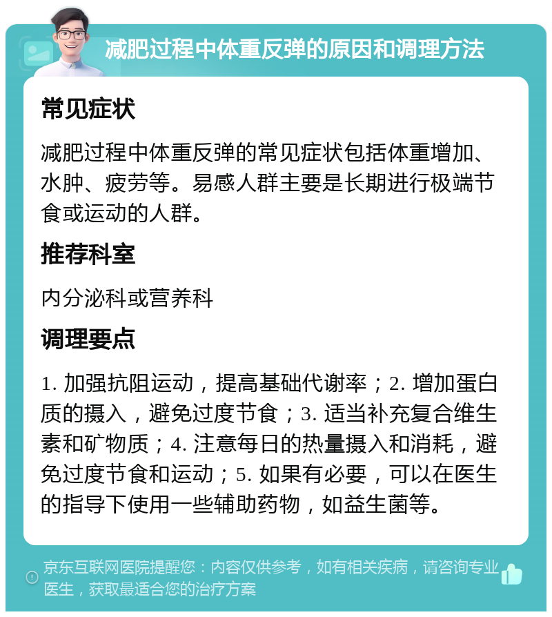 减肥过程中体重反弹的原因和调理方法 常见症状 减肥过程中体重反弹的常见症状包括体重增加、水肿、疲劳等。易感人群主要是长期进行极端节食或运动的人群。 推荐科室 内分泌科或营养科 调理要点 1. 加强抗阻运动，提高基础代谢率；2. 增加蛋白质的摄入，避免过度节食；3. 适当补充复合维生素和矿物质；4. 注意每日的热量摄入和消耗，避免过度节食和运动；5. 如果有必要，可以在医生的指导下使用一些辅助药物，如益生菌等。