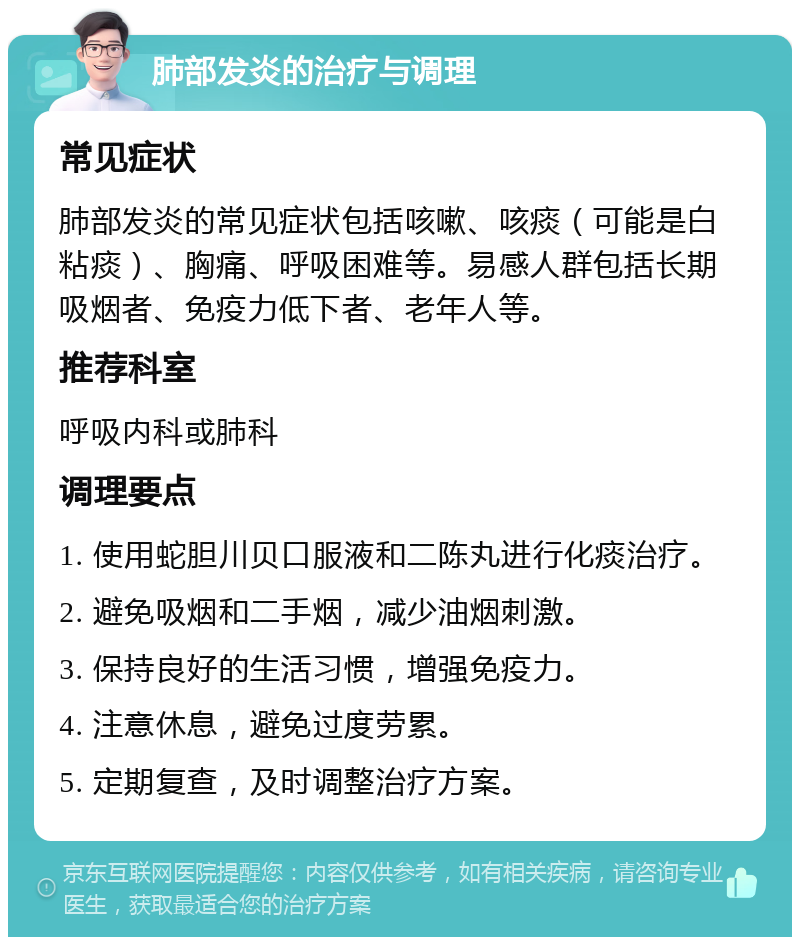 肺部发炎的治疗与调理 常见症状 肺部发炎的常见症状包括咳嗽、咳痰（可能是白粘痰）、胸痛、呼吸困难等。易感人群包括长期吸烟者、免疫力低下者、老年人等。 推荐科室 呼吸内科或肺科 调理要点 1. 使用蛇胆川贝口服液和二陈丸进行化痰治疗。 2. 避免吸烟和二手烟，减少油烟刺激。 3. 保持良好的生活习惯，增强免疫力。 4. 注意休息，避免过度劳累。 5. 定期复查，及时调整治疗方案。