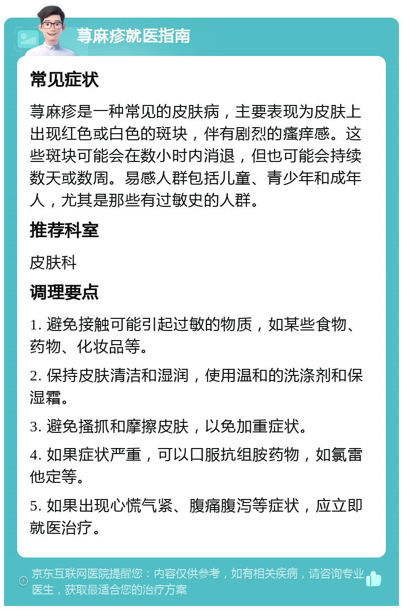 荨麻疹就医指南 常见症状 荨麻疹是一种常见的皮肤病，主要表现为皮肤上出现红色或白色的斑块，伴有剧烈的瘙痒感。这些斑块可能会在数小时内消退，但也可能会持续数天或数周。易感人群包括儿童、青少年和成年人，尤其是那些有过敏史的人群。 推荐科室 皮肤科 调理要点 1. 避免接触可能引起过敏的物质，如某些食物、药物、化妆品等。 2. 保持皮肤清洁和湿润，使用温和的洗涤剂和保湿霜。 3. 避免搔抓和摩擦皮肤，以免加重症状。 4. 如果症状严重，可以口服抗组胺药物，如氯雷他定等。 5. 如果出现心慌气紧、腹痛腹泻等症状，应立即就医治疗。