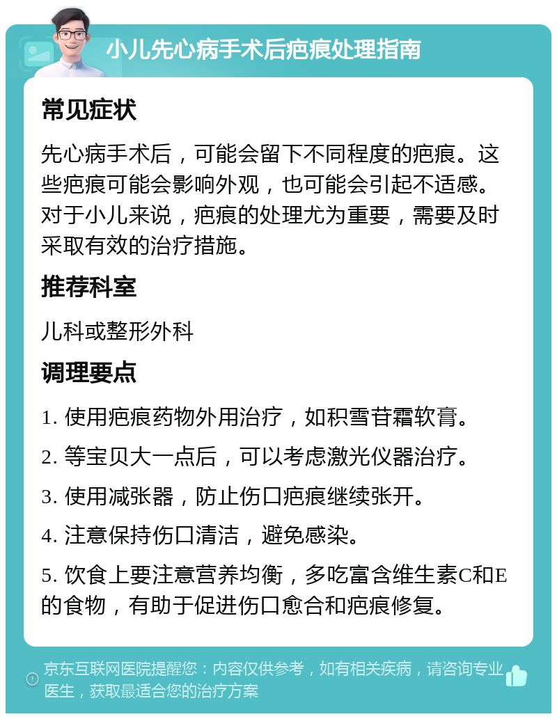 小儿先心病手术后疤痕处理指南 常见症状 先心病手术后，可能会留下不同程度的疤痕。这些疤痕可能会影响外观，也可能会引起不适感。对于小儿来说，疤痕的处理尤为重要，需要及时采取有效的治疗措施。 推荐科室 儿科或整形外科 调理要点 1. 使用疤痕药物外用治疗，如积雪苷霜软膏。 2. 等宝贝大一点后，可以考虑激光仪器治疗。 3. 使用减张器，防止伤口疤痕继续张开。 4. 注意保持伤口清洁，避免感染。 5. 饮食上要注意营养均衡，多吃富含维生素C和E的食物，有助于促进伤口愈合和疤痕修复。