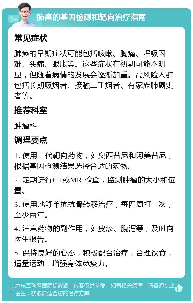 肺癌的基因检测和靶向治疗指南 常见症状 肺癌的早期症状可能包括咳嗽、胸痛、呼吸困难、头痛、眼胀等。这些症状在初期可能不明显，但随着病情的发展会逐渐加重。高风险人群包括长期吸烟者、接触二手烟者、有家族肺癌史者等。 推荐科室 肿瘤科 调理要点 1. 使用三代靶向药物，如奥西替尼和阿美替尼，根据基因检测结果选择合适的药物。 2. 定期进行CT或MRI检查，监测肿瘤的大小和位置。 3. 使用地舒单抗抗骨转移治疗，每四周打一次，至少两年。 4. 注意药物的副作用，如皮疹、腹泻等，及时向医生报告。 5. 保持良好的心态，积极配合治疗，合理饮食，适量运动，增强身体免疫力。