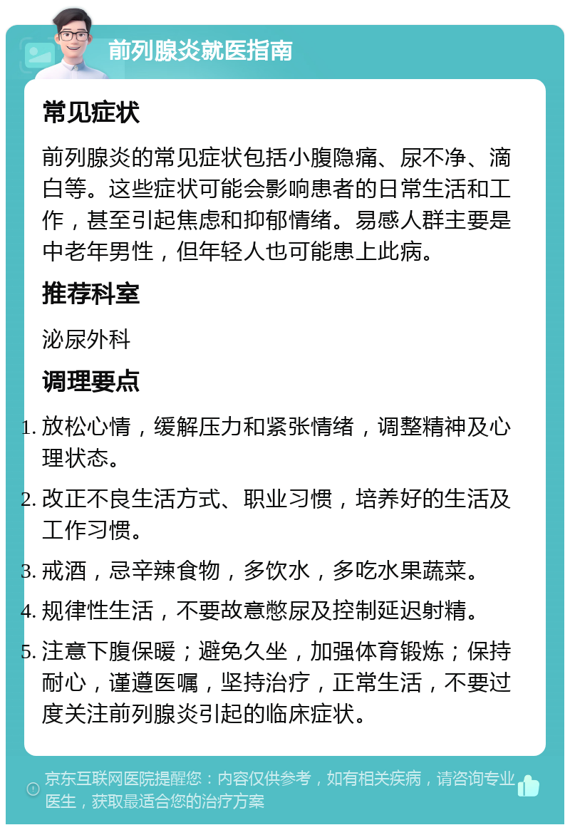 前列腺炎就医指南 常见症状 前列腺炎的常见症状包括小腹隐痛、尿不净、滴白等。这些症状可能会影响患者的日常生活和工作，甚至引起焦虑和抑郁情绪。易感人群主要是中老年男性，但年轻人也可能患上此病。 推荐科室 泌尿外科 调理要点 放松心情，缓解压力和紧张情绪，调整精神及心理状态。 改正不良生活方式、职业习惯，培养好的生活及工作习惯。 戒酒，忌辛辣食物，多饮水，多吃水果蔬菜。 规律性生活，不要故意憋尿及控制延迟射精。 注意下腹保暖；避免久坐，加强体育锻炼；保持耐心，谨遵医嘱，坚持治疗，正常生活，不要过度关注前列腺炎引起的临床症状。