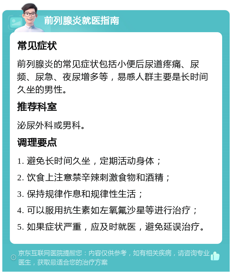 前列腺炎就医指南 常见症状 前列腺炎的常见症状包括小便后尿道疼痛、尿频、尿急、夜尿增多等，易感人群主要是长时间久坐的男性。 推荐科室 泌尿外科或男科。 调理要点 1. 避免长时间久坐，定期活动身体； 2. 饮食上注意禁辛辣刺激食物和酒精； 3. 保持规律作息和规律性生活； 4. 可以服用抗生素如左氧氟沙星等进行治疗； 5. 如果症状严重，应及时就医，避免延误治疗。