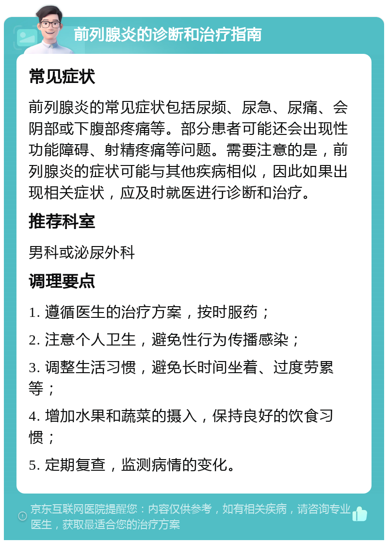 前列腺炎的诊断和治疗指南 常见症状 前列腺炎的常见症状包括尿频、尿急、尿痛、会阴部或下腹部疼痛等。部分患者可能还会出现性功能障碍、射精疼痛等问题。需要注意的是，前列腺炎的症状可能与其他疾病相似，因此如果出现相关症状，应及时就医进行诊断和治疗。 推荐科室 男科或泌尿外科 调理要点 1. 遵循医生的治疗方案，按时服药； 2. 注意个人卫生，避免性行为传播感染； 3. 调整生活习惯，避免长时间坐着、过度劳累等； 4. 增加水果和蔬菜的摄入，保持良好的饮食习惯； 5. 定期复查，监测病情的变化。