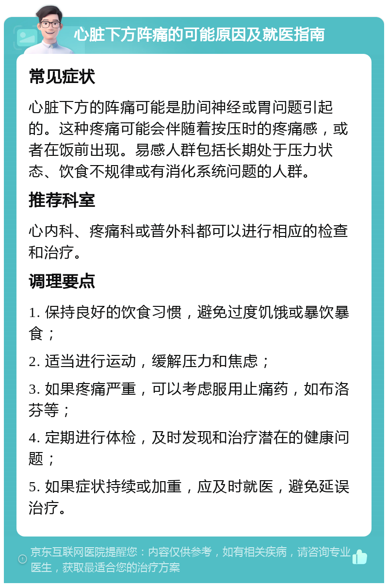 心脏下方阵痛的可能原因及就医指南 常见症状 心脏下方的阵痛可能是肋间神经或胃问题引起的。这种疼痛可能会伴随着按压时的疼痛感，或者在饭前出现。易感人群包括长期处于压力状态、饮食不规律或有消化系统问题的人群。 推荐科室 心内科、疼痛科或普外科都可以进行相应的检查和治疗。 调理要点 1. 保持良好的饮食习惯，避免过度饥饿或暴饮暴食； 2. 适当进行运动，缓解压力和焦虑； 3. 如果疼痛严重，可以考虑服用止痛药，如布洛芬等； 4. 定期进行体检，及时发现和治疗潜在的健康问题； 5. 如果症状持续或加重，应及时就医，避免延误治疗。