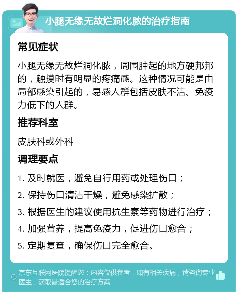 小腿无缘无故烂洞化脓的治疗指南 常见症状 小腿无缘无故烂洞化脓，周围肿起的地方硬邦邦的，触摸时有明显的疼痛感。这种情况可能是由局部感染引起的，易感人群包括皮肤不洁、免疫力低下的人群。 推荐科室 皮肤科或外科 调理要点 1. 及时就医，避免自行用药或处理伤口； 2. 保持伤口清洁干燥，避免感染扩散； 3. 根据医生的建议使用抗生素等药物进行治疗； 4. 加强营养，提高免疫力，促进伤口愈合； 5. 定期复查，确保伤口完全愈合。