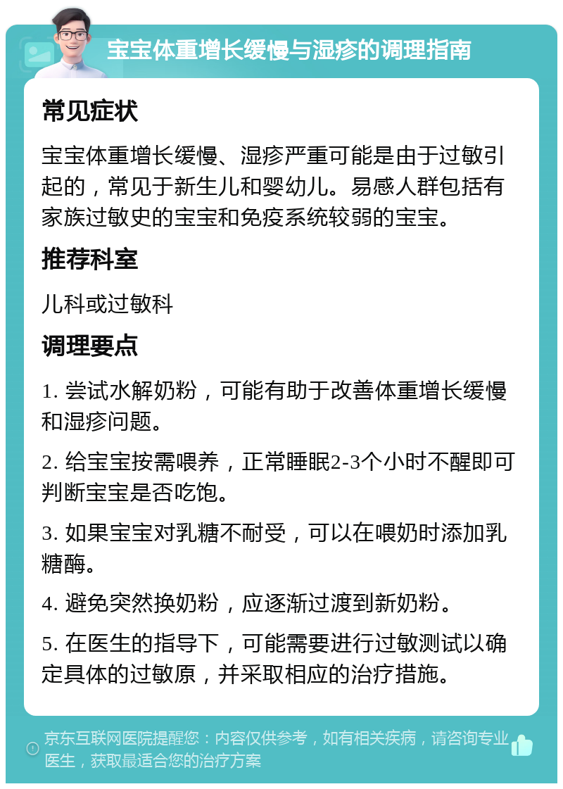 宝宝体重增长缓慢与湿疹的调理指南 常见症状 宝宝体重增长缓慢、湿疹严重可能是由于过敏引起的，常见于新生儿和婴幼儿。易感人群包括有家族过敏史的宝宝和免疫系统较弱的宝宝。 推荐科室 儿科或过敏科 调理要点 1. 尝试水解奶粉，可能有助于改善体重增长缓慢和湿疹问题。 2. 给宝宝按需喂养，正常睡眠2-3个小时不醒即可判断宝宝是否吃饱。 3. 如果宝宝对乳糖不耐受，可以在喂奶时添加乳糖酶。 4. 避免突然换奶粉，应逐渐过渡到新奶粉。 5. 在医生的指导下，可能需要进行过敏测试以确定具体的过敏原，并采取相应的治疗措施。