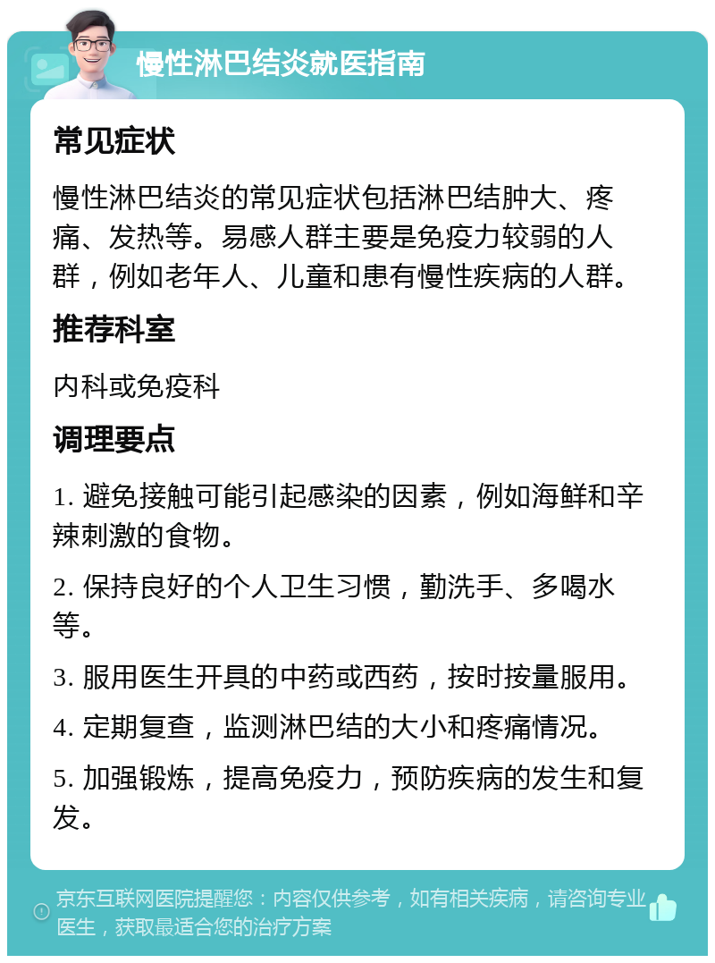 慢性淋巴结炎就医指南 常见症状 慢性淋巴结炎的常见症状包括淋巴结肿大、疼痛、发热等。易感人群主要是免疫力较弱的人群，例如老年人、儿童和患有慢性疾病的人群。 推荐科室 内科或免疫科 调理要点 1. 避免接触可能引起感染的因素，例如海鲜和辛辣刺激的食物。 2. 保持良好的个人卫生习惯，勤洗手、多喝水等。 3. 服用医生开具的中药或西药，按时按量服用。 4. 定期复查，监测淋巴结的大小和疼痛情况。 5. 加强锻炼，提高免疫力，预防疾病的发生和复发。