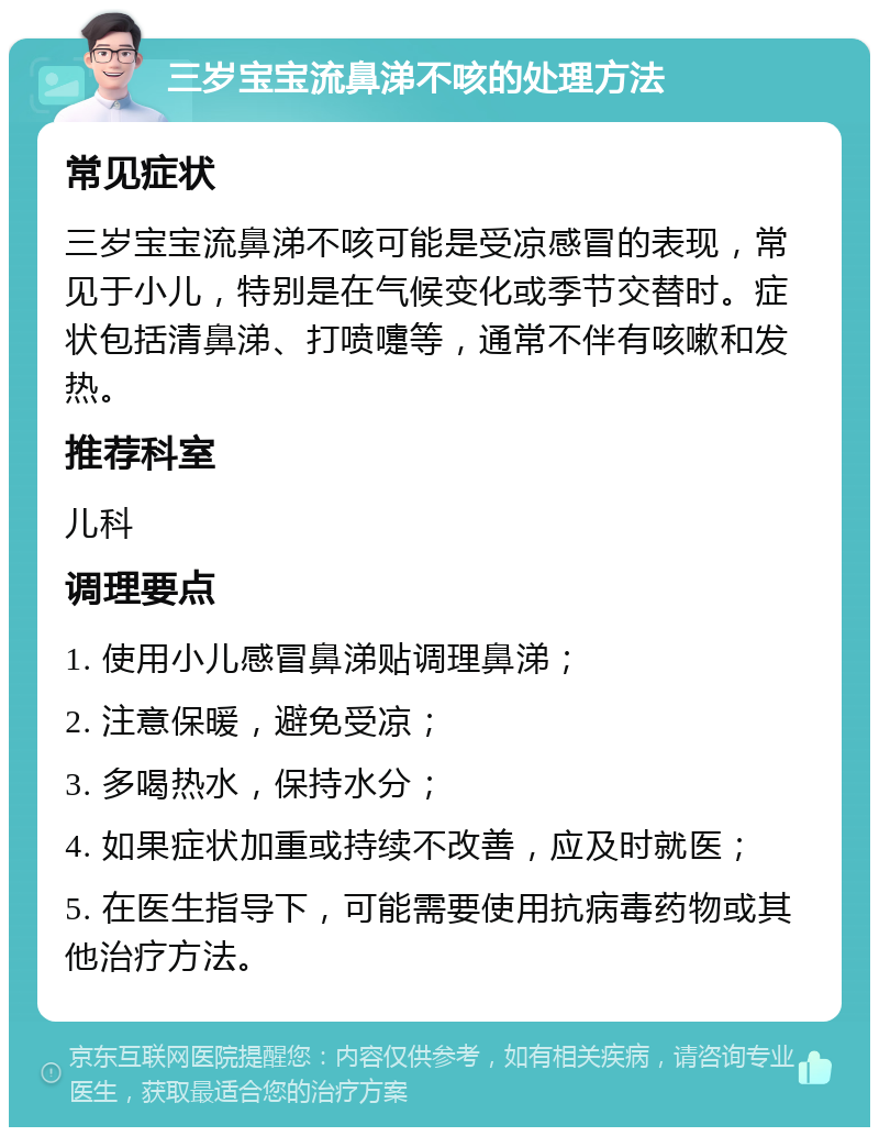 三岁宝宝流鼻涕不咳的处理方法 常见症状 三岁宝宝流鼻涕不咳可能是受凉感冒的表现，常见于小儿，特别是在气候变化或季节交替时。症状包括清鼻涕、打喷嚏等，通常不伴有咳嗽和发热。 推荐科室 儿科 调理要点 1. 使用小儿感冒鼻涕贴调理鼻涕； 2. 注意保暖，避免受凉； 3. 多喝热水，保持水分； 4. 如果症状加重或持续不改善，应及时就医； 5. 在医生指导下，可能需要使用抗病毒药物或其他治疗方法。