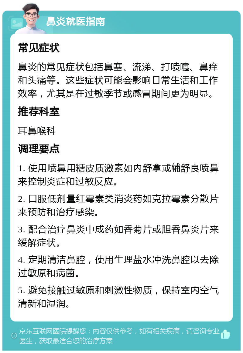 鼻炎就医指南 常见症状 鼻炎的常见症状包括鼻塞、流涕、打喷嚏、鼻痒和头痛等。这些症状可能会影响日常生活和工作效率，尤其是在过敏季节或感冒期间更为明显。 推荐科室 耳鼻喉科 调理要点 1. 使用喷鼻用糖皮质激素如内舒拿或辅舒良喷鼻来控制炎症和过敏反应。 2. 口服低剂量红霉素类消炎药如克拉霉素分散片来预防和治疗感染。 3. 配合治疗鼻炎中成药如香菊片或胆香鼻炎片来缓解症状。 4. 定期清洁鼻腔，使用生理盐水冲洗鼻腔以去除过敏原和病菌。 5. 避免接触过敏原和刺激性物质，保持室内空气清新和湿润。