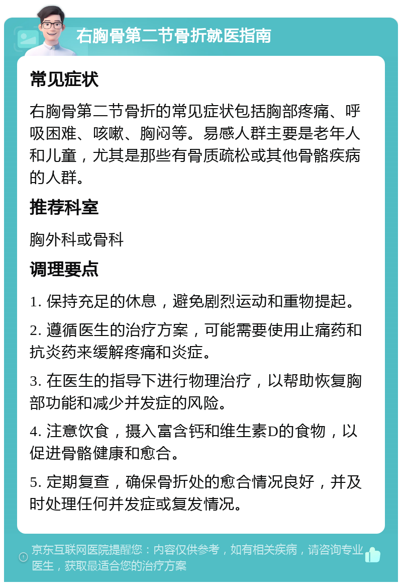 右胸骨第二节骨折就医指南 常见症状 右胸骨第二节骨折的常见症状包括胸部疼痛、呼吸困难、咳嗽、胸闷等。易感人群主要是老年人和儿童，尤其是那些有骨质疏松或其他骨骼疾病的人群。 推荐科室 胸外科或骨科 调理要点 1. 保持充足的休息，避免剧烈运动和重物提起。 2. 遵循医生的治疗方案，可能需要使用止痛药和抗炎药来缓解疼痛和炎症。 3. 在医生的指导下进行物理治疗，以帮助恢复胸部功能和减少并发症的风险。 4. 注意饮食，摄入富含钙和维生素D的食物，以促进骨骼健康和愈合。 5. 定期复查，确保骨折处的愈合情况良好，并及时处理任何并发症或复发情况。