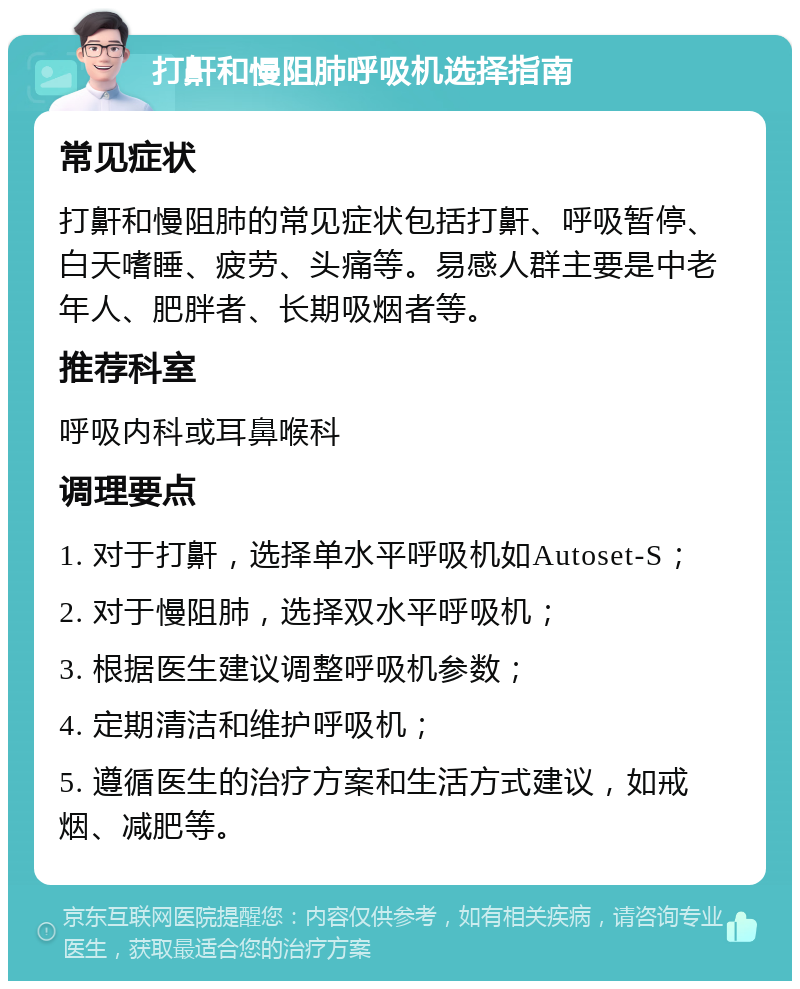 打鼾和慢阻肺呼吸机选择指南 常见症状 打鼾和慢阻肺的常见症状包括打鼾、呼吸暂停、白天嗜睡、疲劳、头痛等。易感人群主要是中老年人、肥胖者、长期吸烟者等。 推荐科室 呼吸内科或耳鼻喉科 调理要点 1. 对于打鼾，选择单水平呼吸机如Autoset-S； 2. 对于慢阻肺，选择双水平呼吸机； 3. 根据医生建议调整呼吸机参数； 4. 定期清洁和维护呼吸机； 5. 遵循医生的治疗方案和生活方式建议，如戒烟、减肥等。