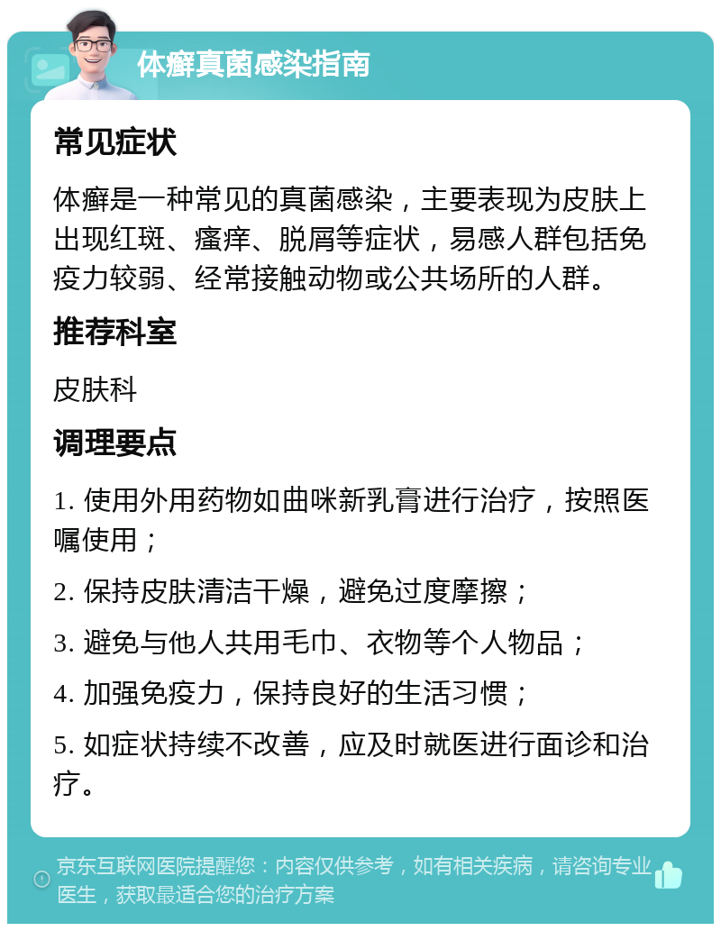 体癣真菌感染指南 常见症状 体癣是一种常见的真菌感染，主要表现为皮肤上出现红斑、瘙痒、脱屑等症状，易感人群包括免疫力较弱、经常接触动物或公共场所的人群。 推荐科室 皮肤科 调理要点 1. 使用外用药物如曲咪新乳膏进行治疗，按照医嘱使用； 2. 保持皮肤清洁干燥，避免过度摩擦； 3. 避免与他人共用毛巾、衣物等个人物品； 4. 加强免疫力，保持良好的生活习惯； 5. 如症状持续不改善，应及时就医进行面诊和治疗。