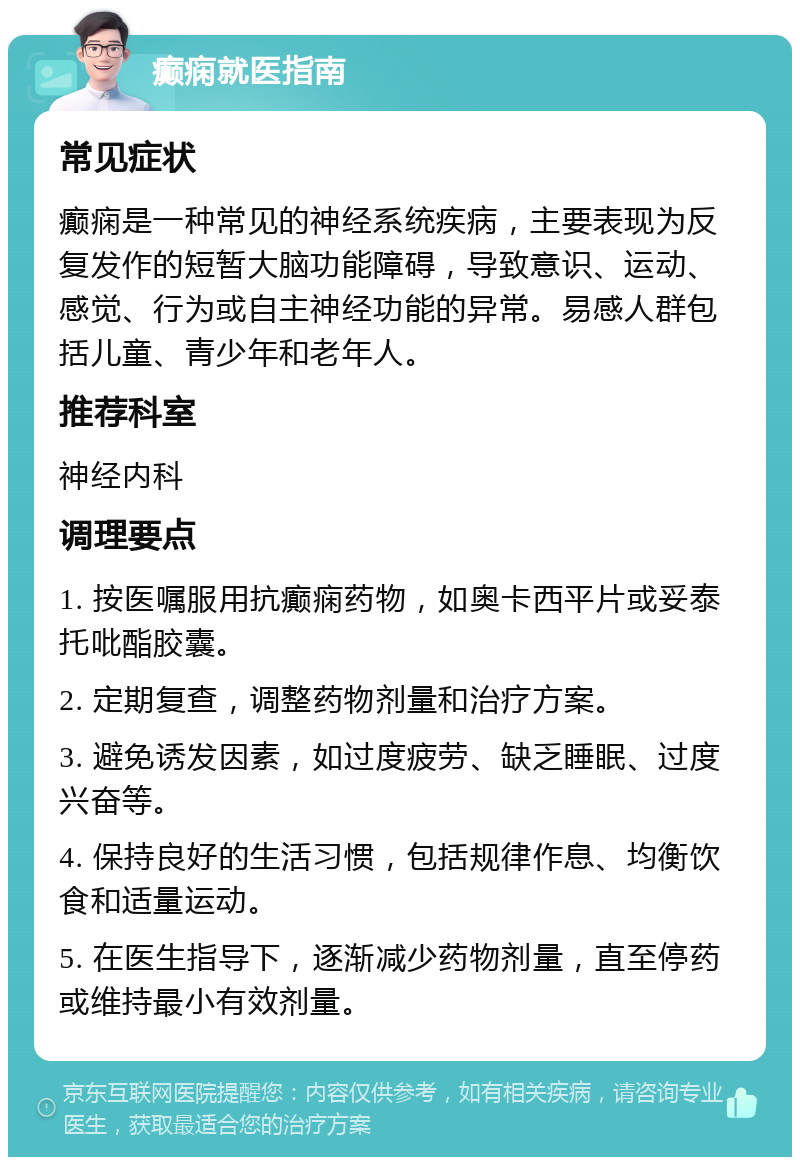 癫痫就医指南 常见症状 癫痫是一种常见的神经系统疾病，主要表现为反复发作的短暂大脑功能障碍，导致意识、运动、感觉、行为或自主神经功能的异常。易感人群包括儿童、青少年和老年人。 推荐科室 神经内科 调理要点 1. 按医嘱服用抗癫痫药物，如奥卡西平片或妥泰托吡酯胶囊。 2. 定期复查，调整药物剂量和治疗方案。 3. 避免诱发因素，如过度疲劳、缺乏睡眠、过度兴奋等。 4. 保持良好的生活习惯，包括规律作息、均衡饮食和适量运动。 5. 在医生指导下，逐渐减少药物剂量，直至停药或维持最小有效剂量。