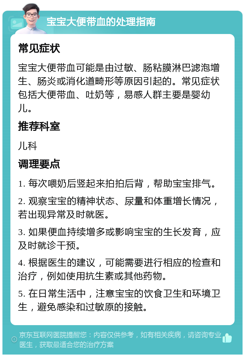 宝宝大便带血的处理指南 常见症状 宝宝大便带血可能是由过敏、肠粘膜淋巴滤泡增生、肠炎或消化道畸形等原因引起的。常见症状包括大便带血、吐奶等，易感人群主要是婴幼儿。 推荐科室 儿科 调理要点 1. 每次喂奶后竖起来拍拍后背，帮助宝宝排气。 2. 观察宝宝的精神状态、尿量和体重增长情况，若出现异常及时就医。 3. 如果便血持续增多或影响宝宝的生长发育，应及时就诊干预。 4. 根据医生的建议，可能需要进行相应的检查和治疗，例如使用抗生素或其他药物。 5. 在日常生活中，注意宝宝的饮食卫生和环境卫生，避免感染和过敏原的接触。