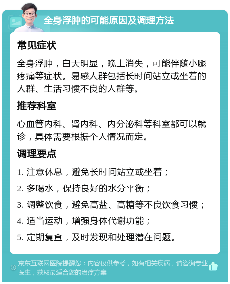 全身浮肿的可能原因及调理方法 常见症状 全身浮肿，白天明显，晚上消失，可能伴随小腿疼痛等症状。易感人群包括长时间站立或坐着的人群、生活习惯不良的人群等。 推荐科室 心血管内科、肾内科、内分泌科等科室都可以就诊，具体需要根据个人情况而定。 调理要点 1. 注意休息，避免长时间站立或坐着； 2. 多喝水，保持良好的水分平衡； 3. 调整饮食，避免高盐、高糖等不良饮食习惯； 4. 适当运动，增强身体代谢功能； 5. 定期复查，及时发现和处理潜在问题。