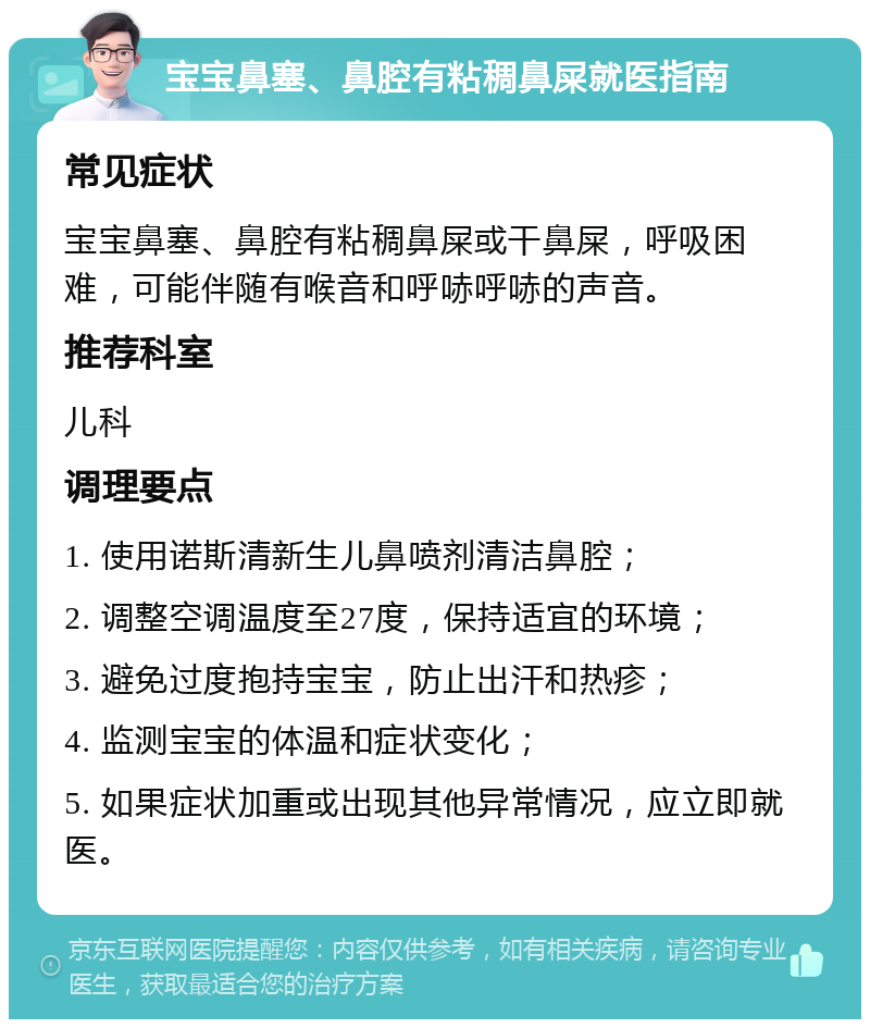 宝宝鼻塞、鼻腔有粘稠鼻屎就医指南 常见症状 宝宝鼻塞、鼻腔有粘稠鼻屎或干鼻屎，呼吸困难，可能伴随有喉音和呼哧呼哧的声音。 推荐科室 儿科 调理要点 1. 使用诺斯清新生儿鼻喷剂清洁鼻腔； 2. 调整空调温度至27度，保持适宜的环境； 3. 避免过度抱持宝宝，防止出汗和热疹； 4. 监测宝宝的体温和症状变化； 5. 如果症状加重或出现其他异常情况，应立即就医。