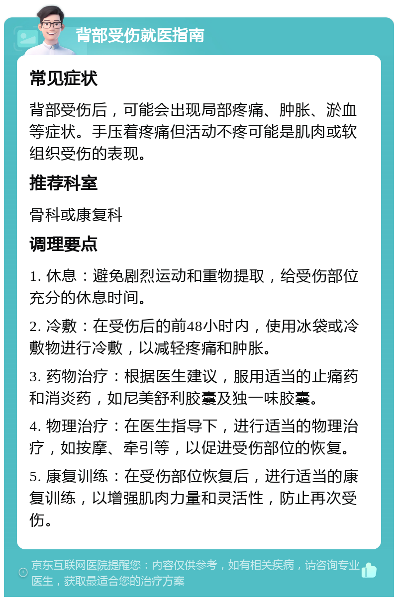 背部受伤就医指南 常见症状 背部受伤后，可能会出现局部疼痛、肿胀、淤血等症状。手压着疼痛但活动不疼可能是肌肉或软组织受伤的表现。 推荐科室 骨科或康复科 调理要点 1. 休息：避免剧烈运动和重物提取，给受伤部位充分的休息时间。 2. 冷敷：在受伤后的前48小时内，使用冰袋或冷敷物进行冷敷，以减轻疼痛和肿胀。 3. 药物治疗：根据医生建议，服用适当的止痛药和消炎药，如尼美舒利胶囊及独一味胶囊。 4. 物理治疗：在医生指导下，进行适当的物理治疗，如按摩、牵引等，以促进受伤部位的恢复。 5. 康复训练：在受伤部位恢复后，进行适当的康复训练，以增强肌肉力量和灵活性，防止再次受伤。