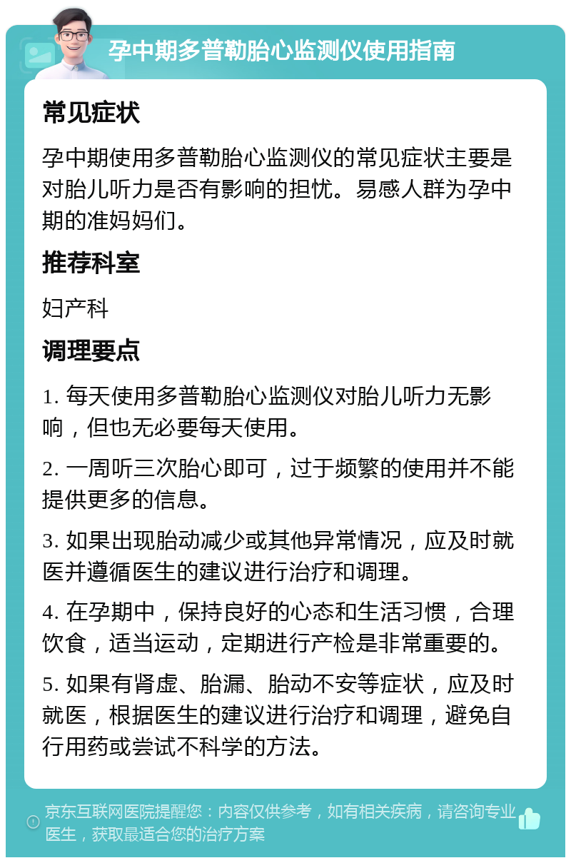 孕中期多普勒胎心监测仪使用指南 常见症状 孕中期使用多普勒胎心监测仪的常见症状主要是对胎儿听力是否有影响的担忧。易感人群为孕中期的准妈妈们。 推荐科室 妇产科 调理要点 1. 每天使用多普勒胎心监测仪对胎儿听力无影响，但也无必要每天使用。 2. 一周听三次胎心即可，过于频繁的使用并不能提供更多的信息。 3. 如果出现胎动减少或其他异常情况，应及时就医并遵循医生的建议进行治疗和调理。 4. 在孕期中，保持良好的心态和生活习惯，合理饮食，适当运动，定期进行产检是非常重要的。 5. 如果有肾虚、胎漏、胎动不安等症状，应及时就医，根据医生的建议进行治疗和调理，避免自行用药或尝试不科学的方法。