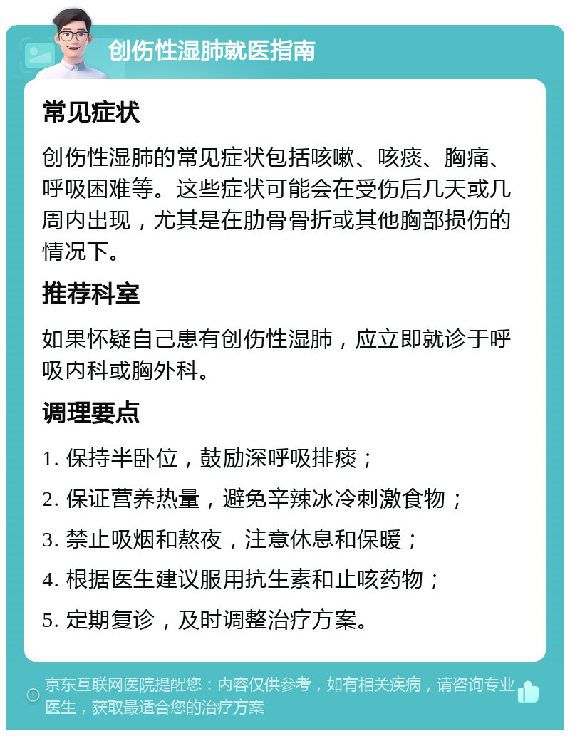 创伤性湿肺就医指南 常见症状 创伤性湿肺的常见症状包括咳嗽、咳痰、胸痛、呼吸困难等。这些症状可能会在受伤后几天或几周内出现，尤其是在肋骨骨折或其他胸部损伤的情况下。 推荐科室 如果怀疑自己患有创伤性湿肺，应立即就诊于呼吸内科或胸外科。 调理要点 1. 保持半卧位，鼓励深呼吸排痰； 2. 保证营养热量，避免辛辣冰冷刺激食物； 3. 禁止吸烟和熬夜，注意休息和保暖； 4. 根据医生建议服用抗生素和止咳药物； 5. 定期复诊，及时调整治疗方案。