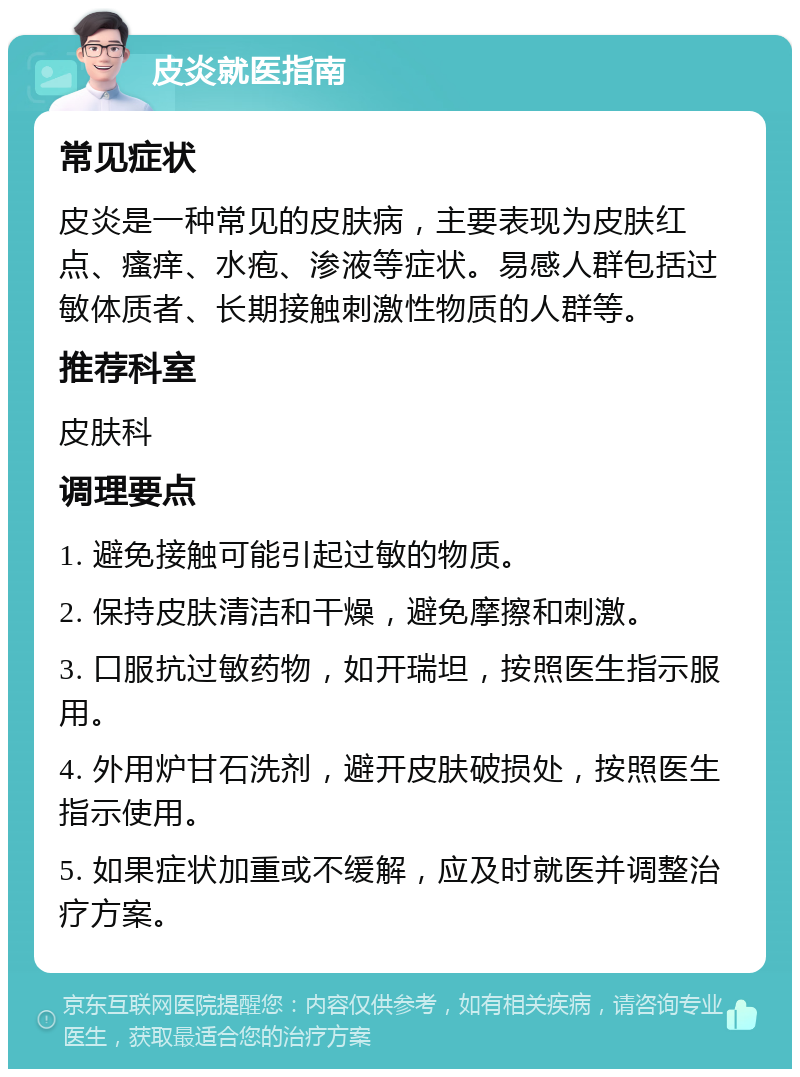 皮炎就医指南 常见症状 皮炎是一种常见的皮肤病，主要表现为皮肤红点、瘙痒、水疱、渗液等症状。易感人群包括过敏体质者、长期接触刺激性物质的人群等。 推荐科室 皮肤科 调理要点 1. 避免接触可能引起过敏的物质。 2. 保持皮肤清洁和干燥，避免摩擦和刺激。 3. 口服抗过敏药物，如开瑞坦，按照医生指示服用。 4. 外用炉甘石洗剂，避开皮肤破损处，按照医生指示使用。 5. 如果症状加重或不缓解，应及时就医并调整治疗方案。