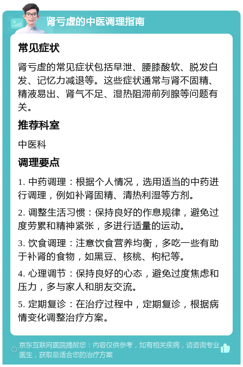 肾亏虚的中医调理指南 常见症状 肾亏虚的常见症状包括早泄、腰膝酸软、脱发白发、记忆力减退等。这些症状通常与肾不固精、精液易出、肾气不足、湿热阻滞前列腺等问题有关。 推荐科室 中医科 调理要点 1. 中药调理：根据个人情况，选用适当的中药进行调理，例如补肾固精、清热利湿等方剂。 2. 调整生活习惯：保持良好的作息规律，避免过度劳累和精神紧张，多进行适量的运动。 3. 饮食调理：注意饮食营养均衡，多吃一些有助于补肾的食物，如黑豆、核桃、枸杞等。 4. 心理调节：保持良好的心态，避免过度焦虑和压力，多与家人和朋友交流。 5. 定期复诊：在治疗过程中，定期复诊，根据病情变化调整治疗方案。