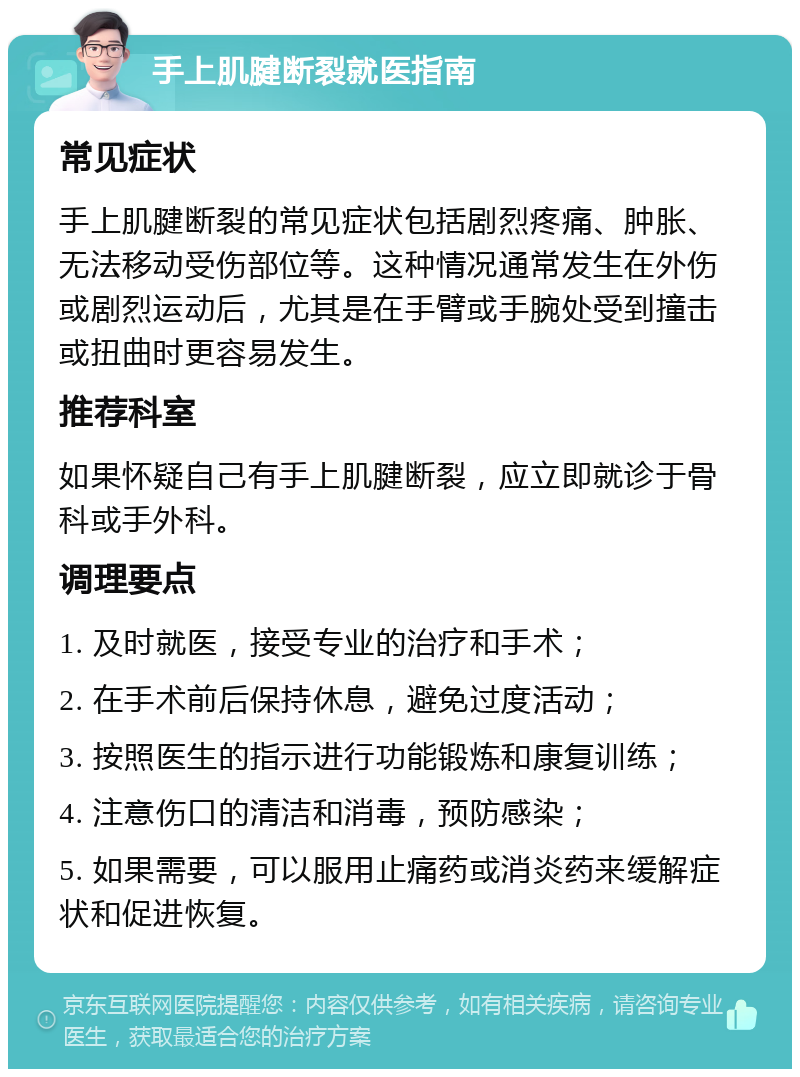 手上肌腱断裂就医指南 常见症状 手上肌腱断裂的常见症状包括剧烈疼痛、肿胀、无法移动受伤部位等。这种情况通常发生在外伤或剧烈运动后，尤其是在手臂或手腕处受到撞击或扭曲时更容易发生。 推荐科室 如果怀疑自己有手上肌腱断裂，应立即就诊于骨科或手外科。 调理要点 1. 及时就医，接受专业的治疗和手术； 2. 在手术前后保持休息，避免过度活动； 3. 按照医生的指示进行功能锻炼和康复训练； 4. 注意伤口的清洁和消毒，预防感染； 5. 如果需要，可以服用止痛药或消炎药来缓解症状和促进恢复。