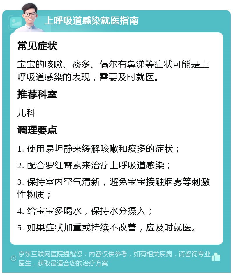 上呼吸道感染就医指南 常见症状 宝宝的咳嗽、痰多、偶尔有鼻涕等症状可能是上呼吸道感染的表现，需要及时就医。 推荐科室 儿科 调理要点 1. 使用易坦静来缓解咳嗽和痰多的症状； 2. 配合罗红霉素来治疗上呼吸道感染； 3. 保持室内空气清新，避免宝宝接触烟雾等刺激性物质； 4. 给宝宝多喝水，保持水分摄入； 5. 如果症状加重或持续不改善，应及时就医。