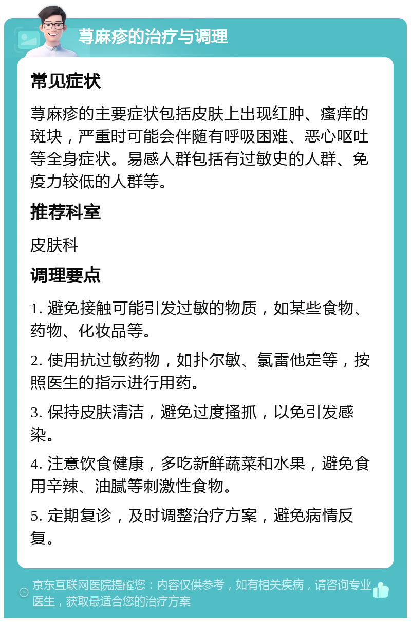 荨麻疹的治疗与调理 常见症状 荨麻疹的主要症状包括皮肤上出现红肿、瘙痒的斑块，严重时可能会伴随有呼吸困难、恶心呕吐等全身症状。易感人群包括有过敏史的人群、免疫力较低的人群等。 推荐科室 皮肤科 调理要点 1. 避免接触可能引发过敏的物质，如某些食物、药物、化妆品等。 2. 使用抗过敏药物，如扑尔敏、氯雷他定等，按照医生的指示进行用药。 3. 保持皮肤清洁，避免过度搔抓，以免引发感染。 4. 注意饮食健康，多吃新鲜蔬菜和水果，避免食用辛辣、油腻等刺激性食物。 5. 定期复诊，及时调整治疗方案，避免病情反复。