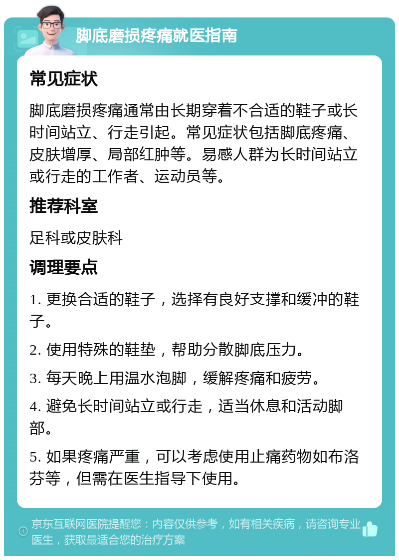 脚底磨损疼痛就医指南 常见症状 脚底磨损疼痛通常由长期穿着不合适的鞋子或长时间站立、行走引起。常见症状包括脚底疼痛、皮肤增厚、局部红肿等。易感人群为长时间站立或行走的工作者、运动员等。 推荐科室 足科或皮肤科 调理要点 1. 更换合适的鞋子，选择有良好支撑和缓冲的鞋子。 2. 使用特殊的鞋垫，帮助分散脚底压力。 3. 每天晚上用温水泡脚，缓解疼痛和疲劳。 4. 避免长时间站立或行走，适当休息和活动脚部。 5. 如果疼痛严重，可以考虑使用止痛药物如布洛芬等，但需在医生指导下使用。