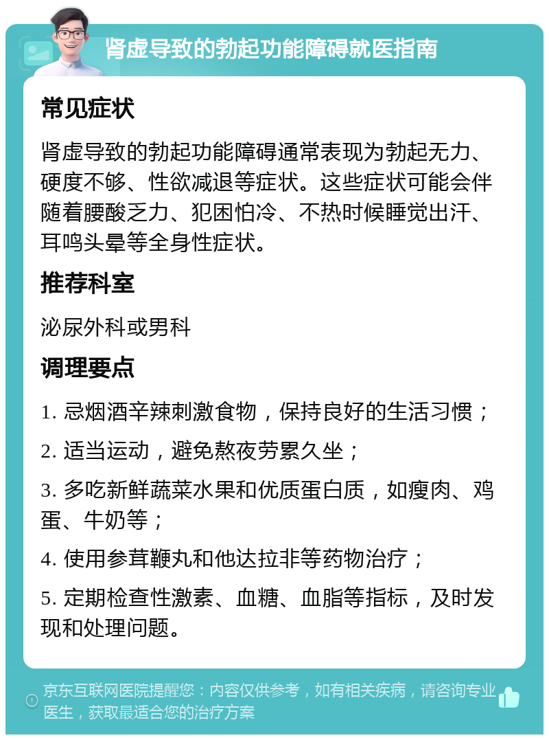 肾虚导致的勃起功能障碍就医指南 常见症状 肾虚导致的勃起功能障碍通常表现为勃起无力、硬度不够、性欲减退等症状。这些症状可能会伴随着腰酸乏力、犯困怕冷、不热时候睡觉出汗、耳鸣头晕等全身性症状。 推荐科室 泌尿外科或男科 调理要点 1. 忌烟酒辛辣刺激食物，保持良好的生活习惯； 2. 适当运动，避免熬夜劳累久坐； 3. 多吃新鲜蔬菜水果和优质蛋白质，如瘦肉、鸡蛋、牛奶等； 4. 使用参茸鞭丸和他达拉非等药物治疗； 5. 定期检查性激素、血糖、血脂等指标，及时发现和处理问题。