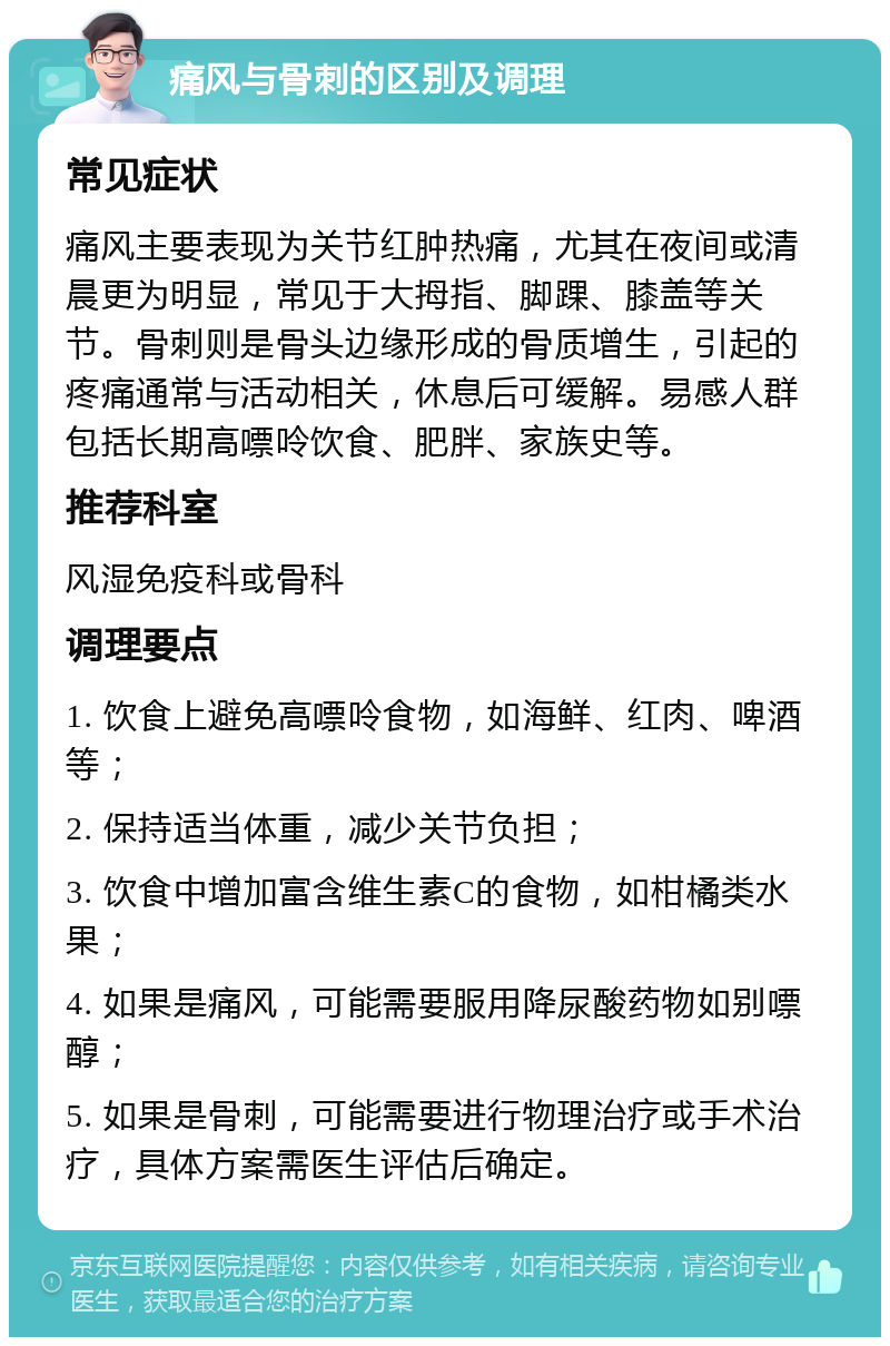 痛风与骨刺的区别及调理 常见症状 痛风主要表现为关节红肿热痛，尤其在夜间或清晨更为明显，常见于大拇指、脚踝、膝盖等关节。骨刺则是骨头边缘形成的骨质增生，引起的疼痛通常与活动相关，休息后可缓解。易感人群包括长期高嘌呤饮食、肥胖、家族史等。 推荐科室 风湿免疫科或骨科 调理要点 1. 饮食上避免高嘌呤食物，如海鲜、红肉、啤酒等； 2. 保持适当体重，减少关节负担； 3. 饮食中增加富含维生素C的食物，如柑橘类水果； 4. 如果是痛风，可能需要服用降尿酸药物如别嘌醇； 5. 如果是骨刺，可能需要进行物理治疗或手术治疗，具体方案需医生评估后确定。