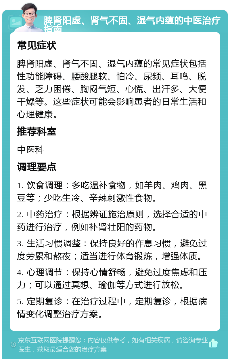 脾肾阳虚、肾气不固、湿气内蕴的中医治疗指南 常见症状 脾肾阳虚、肾气不固、湿气内蕴的常见症状包括性功能障碍、腰酸腿软、怕冷、尿频、耳鸣、脱发、乏力困倦、胸闷气短、心慌、出汗多、大便干燥等。这些症状可能会影响患者的日常生活和心理健康。 推荐科室 中医科 调理要点 1. 饮食调理：多吃温补食物，如羊肉、鸡肉、黑豆等；少吃生冷、辛辣刺激性食物。 2. 中药治疗：根据辨证施治原则，选择合适的中药进行治疗，例如补肾壮阳的药物。 3. 生活习惯调整：保持良好的作息习惯，避免过度劳累和熬夜；适当进行体育锻炼，增强体质。 4. 心理调节：保持心情舒畅，避免过度焦虑和压力；可以通过冥想、瑜伽等方式进行放松。 5. 定期复诊：在治疗过程中，定期复诊，根据病情变化调整治疗方案。