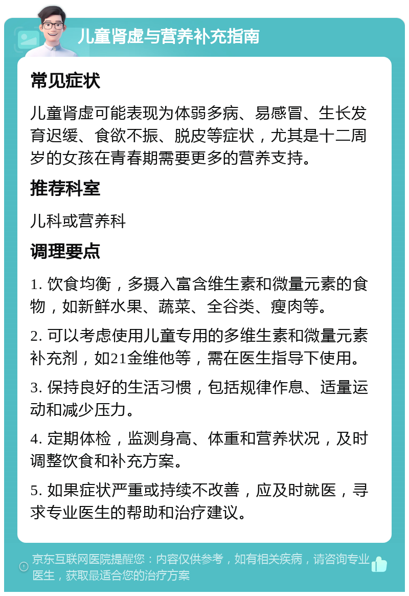 儿童肾虚与营养补充指南 常见症状 儿童肾虚可能表现为体弱多病、易感冒、生长发育迟缓、食欲不振、脱皮等症状，尤其是十二周岁的女孩在青春期需要更多的营养支持。 推荐科室 儿科或营养科 调理要点 1. 饮食均衡，多摄入富含维生素和微量元素的食物，如新鲜水果、蔬菜、全谷类、瘦肉等。 2. 可以考虑使用儿童专用的多维生素和微量元素补充剂，如21金维他等，需在医生指导下使用。 3. 保持良好的生活习惯，包括规律作息、适量运动和减少压力。 4. 定期体检，监测身高、体重和营养状况，及时调整饮食和补充方案。 5. 如果症状严重或持续不改善，应及时就医，寻求专业医生的帮助和治疗建议。