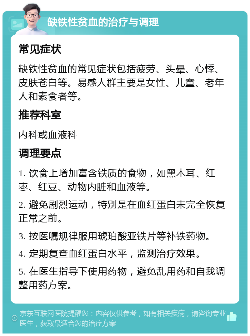 缺铁性贫血的治疗与调理 常见症状 缺铁性贫血的常见症状包括疲劳、头晕、心悸、皮肤苍白等。易感人群主要是女性、儿童、老年人和素食者等。 推荐科室 内科或血液科 调理要点 1. 饮食上增加富含铁质的食物，如黑木耳、红枣、红豆、动物内脏和血液等。 2. 避免剧烈运动，特别是在血红蛋白未完全恢复正常之前。 3. 按医嘱规律服用琥珀酸亚铁片等补铁药物。 4. 定期复查血红蛋白水平，监测治疗效果。 5. 在医生指导下使用药物，避免乱用药和自我调整用药方案。