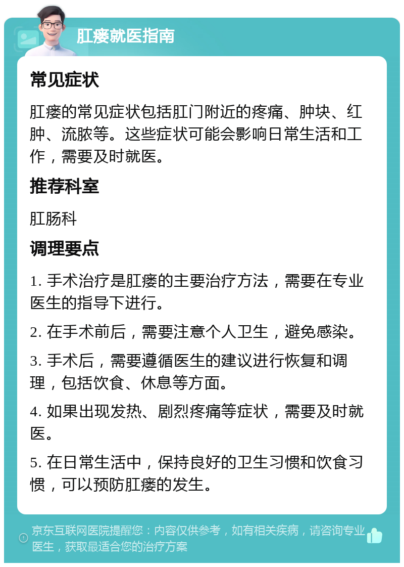 肛瘘就医指南 常见症状 肛瘘的常见症状包括肛门附近的疼痛、肿块、红肿、流脓等。这些症状可能会影响日常生活和工作，需要及时就医。 推荐科室 肛肠科 调理要点 1. 手术治疗是肛瘘的主要治疗方法，需要在专业医生的指导下进行。 2. 在手术前后，需要注意个人卫生，避免感染。 3. 手术后，需要遵循医生的建议进行恢复和调理，包括饮食、休息等方面。 4. 如果出现发热、剧烈疼痛等症状，需要及时就医。 5. 在日常生活中，保持良好的卫生习惯和饮食习惯，可以预防肛瘘的发生。