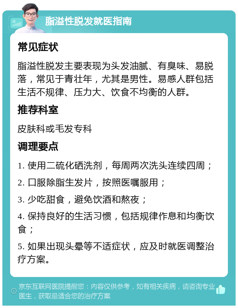 脂溢性脱发就医指南 常见症状 脂溢性脱发主要表现为头发油腻、有臭味、易脱落，常见于青壮年，尤其是男性。易感人群包括生活不规律、压力大、饮食不均衡的人群。 推荐科室 皮肤科或毛发专科 调理要点 1. 使用二硫化硒洗剂，每周两次洗头连续四周； 2. 口服除脂生发片，按照医嘱服用； 3. 少吃甜食，避免饮酒和熬夜； 4. 保持良好的生活习惯，包括规律作息和均衡饮食； 5. 如果出现头晕等不适症状，应及时就医调整治疗方案。